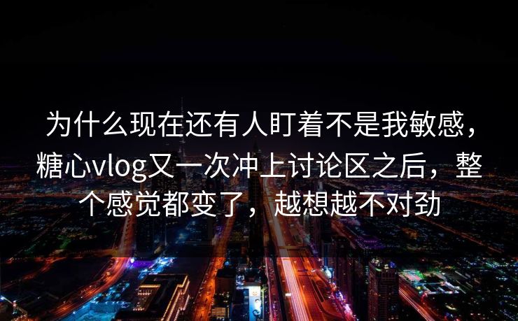 为什么现在还有人盯着不是我敏感，糖心vlog又一次冲上讨论区之后，整个感觉都变了，越想越不对劲