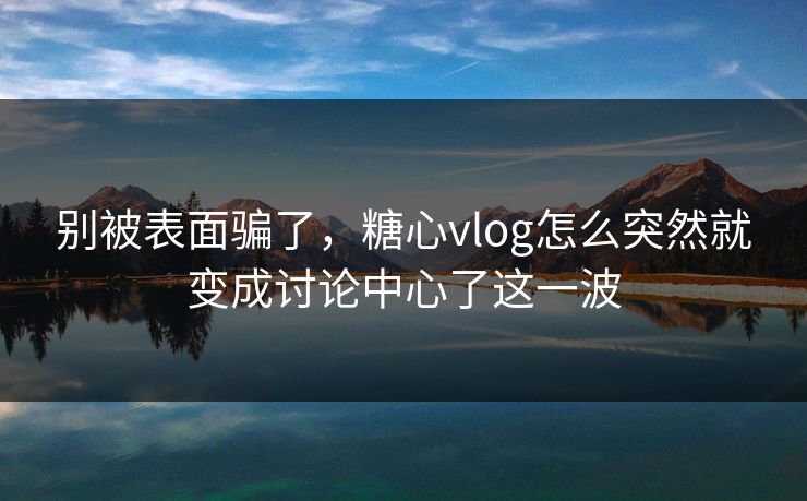 别被表面骗了，糖心vlog怎么突然就变成讨论中心了这一波