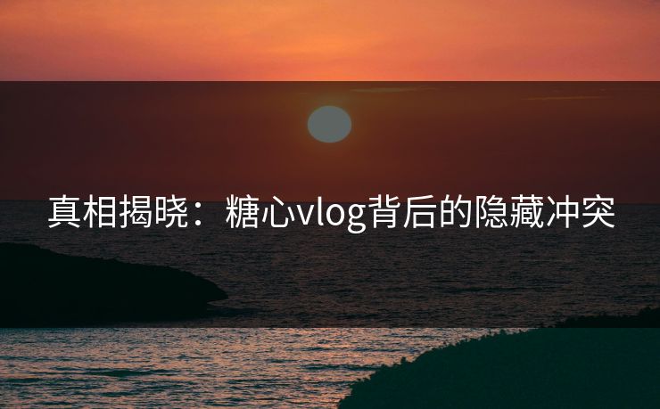 真相揭晓：糖心vlog背后的隐藏冲突