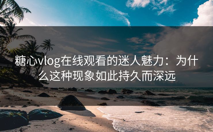 糖心vlog在线观看的迷人魅力：为什么这种现象如此持久而深远