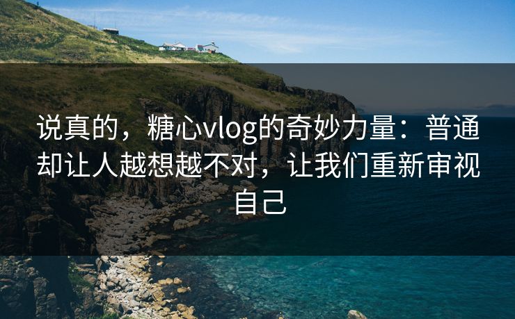 说真的，糖心vlog的奇妙力量：普通却让人越想越不对，让我们重新审视自己