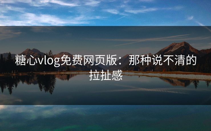 糖心vlog免费网页版：那种说不清的拉扯感