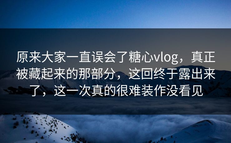 原来大家一直误会了糖心vlog，真正被藏起来的那部分，这回终于露出来了，这一次真的很难装作没看见
