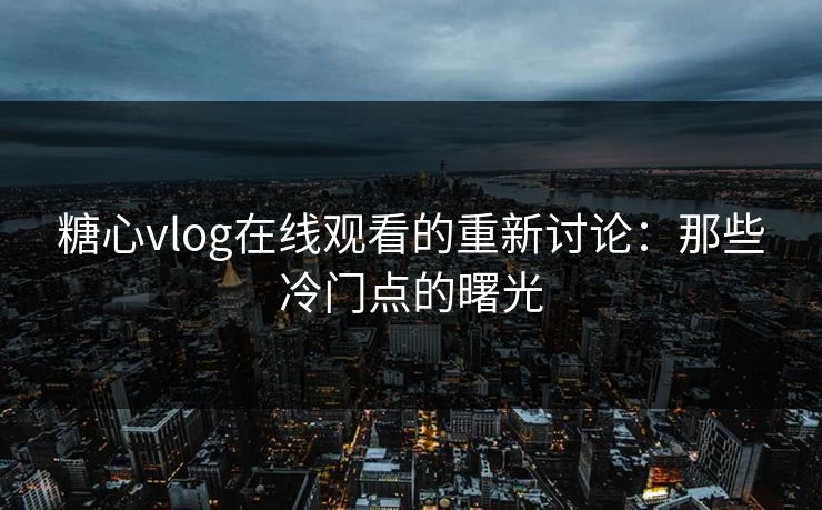 糖心vlog在线观看的重新讨论：那些冷门点的曙光