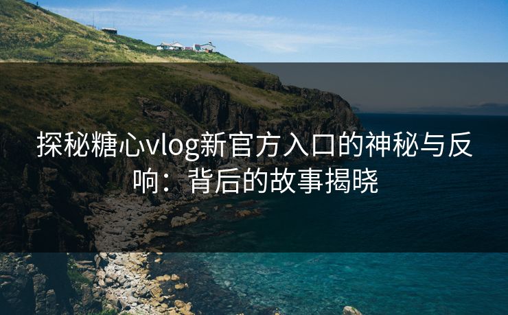 探秘糖心vlog新官方入口的神秘与反响：背后的故事揭晓