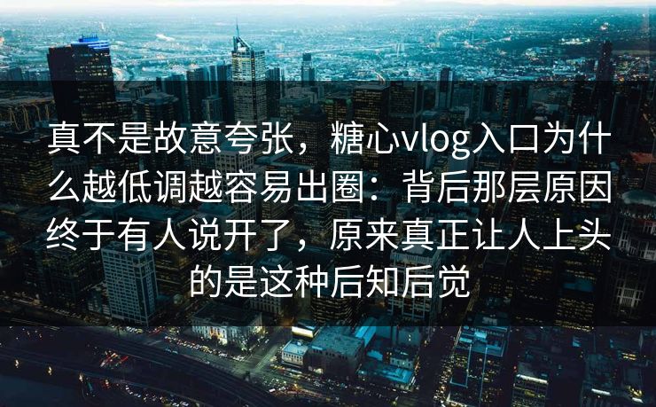 真不是故意夸张，糖心vlog入口为什么越低调越容易出圈：背后那层原因终于有人说开了，原来真正让人上头的是这种后知后觉