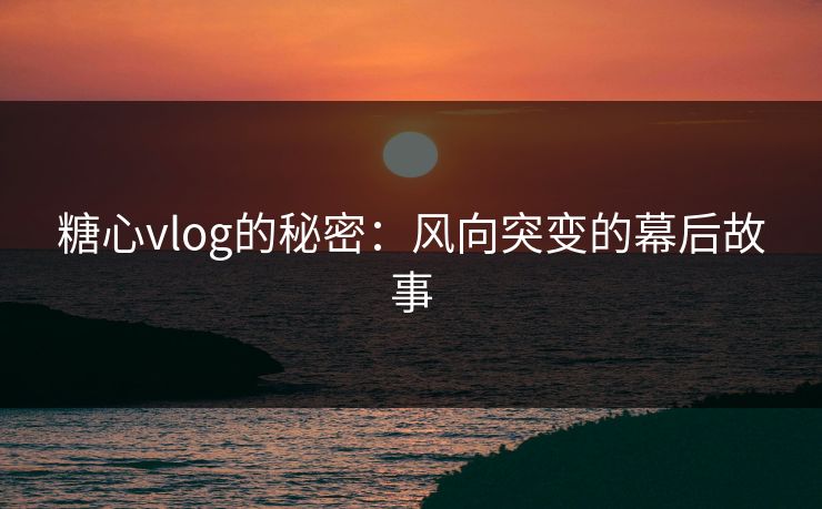 糖心vlog的秘密：风向突变的幕后故事