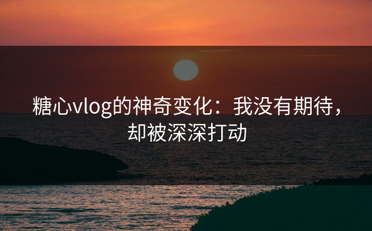 糖心vlog的神奇变化：我没有期待，却被深深打动