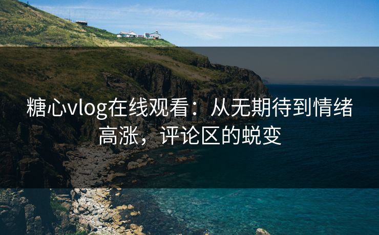 糖心vlog在线观看：从无期待到情绪高涨，评论区的蜕变