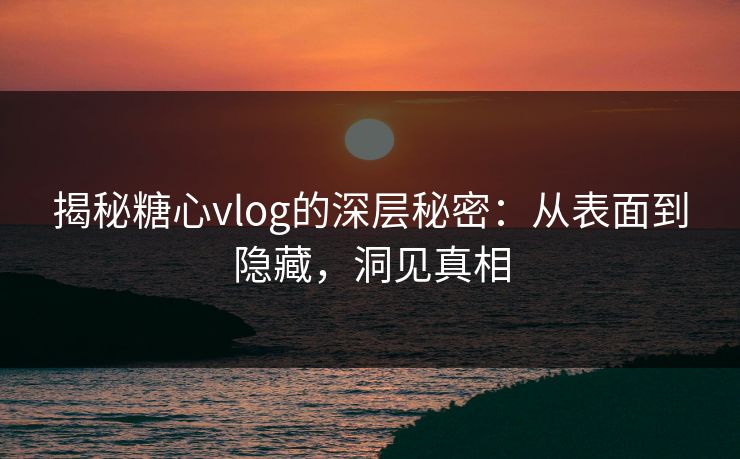 揭秘糖心vlog的深层秘密：从表面到隐藏，洞见真相