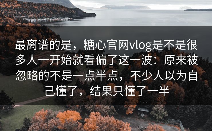 最离谱的是，糖心官网vlog是不是很多人一开始就看偏了这一波：原来被忽略的不是一点半点，不少人以为自己懂了，结果只懂了一半