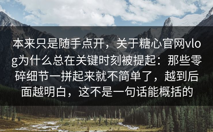 本来只是随手点开，关于糖心官网vlog为什么总在关键时刻被提起：那些零碎细节一拼起来就不简单了，越到后面越明白，这不是一句话能概括的