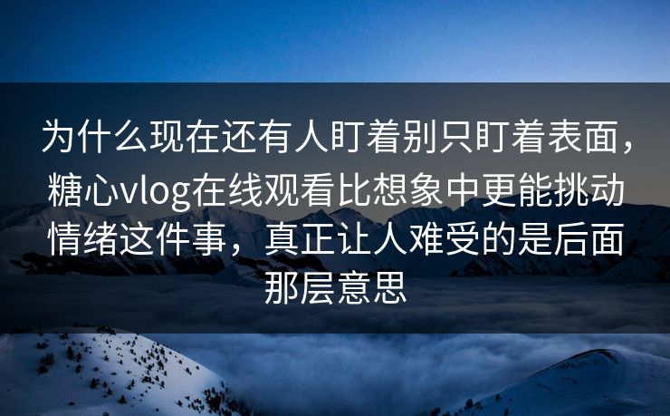 为什么现在还有人盯着别只盯着表面，糖心vlog在线观看比想象中更能挑动情绪这件事，真正让人难受的是后面那层意思