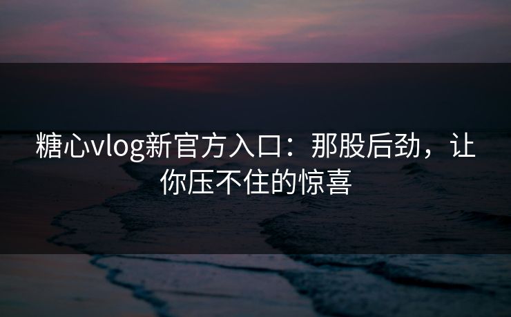 糖心vlog新官方入口：那股后劲，让你压不住的惊喜