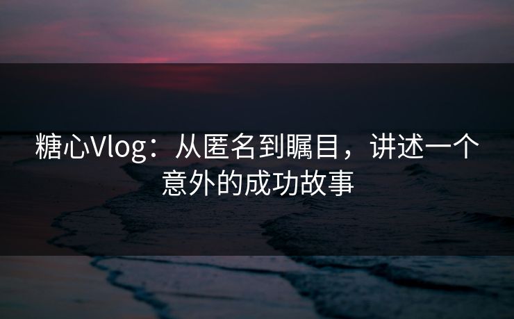 糖心Vlog：从匿名到瞩目，讲述一个意外的成功故事