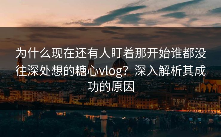 为什么现在还有人盯着那开始谁都没往深处想的糖心vlog？深入解析其成功的原因