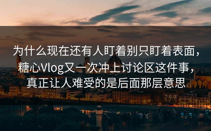 为什么现在还有人盯着别只盯着表面，糖心Vlog又一次冲上讨论区这件事，真正让人难受的是后面那层意思