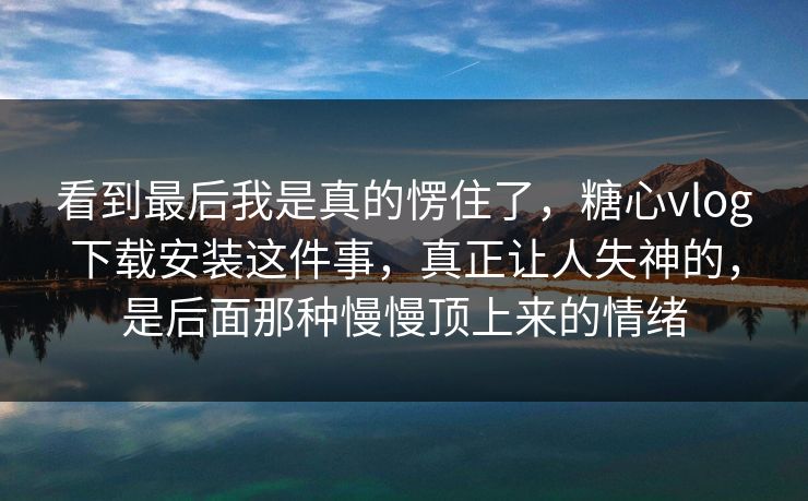 看到最后我是真的愣住了，糖心vlog下载安装这件事，真正让人失神的，是后面那种慢慢顶上来的情绪