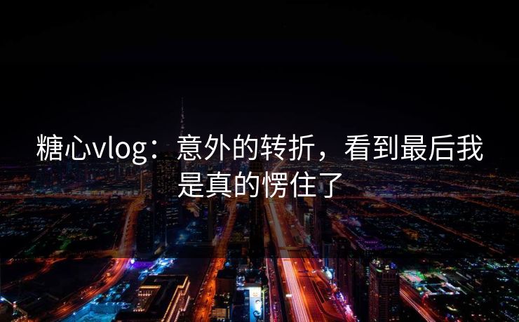 糖心vlog：意外的转折，看到最后我是真的愣住了