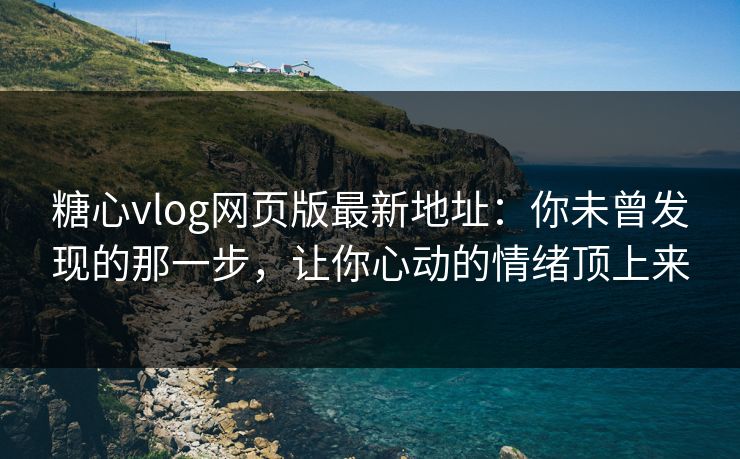 糖心vlog网页版最新地址：你未曾发现的那一步，让你心动的情绪顶上来