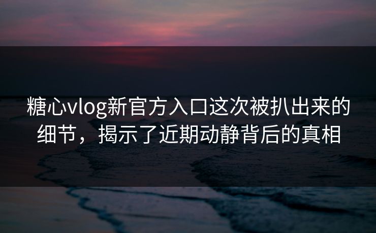 糖心vlog新官方入口这次被扒出来的细节，揭示了近期动静背后的真相