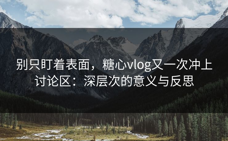 别只盯着表面，糖心vlog又一次冲上讨论区：深层次的意义与反思