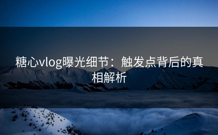 糖心vlog曝光细节：触发点背后的真相解析