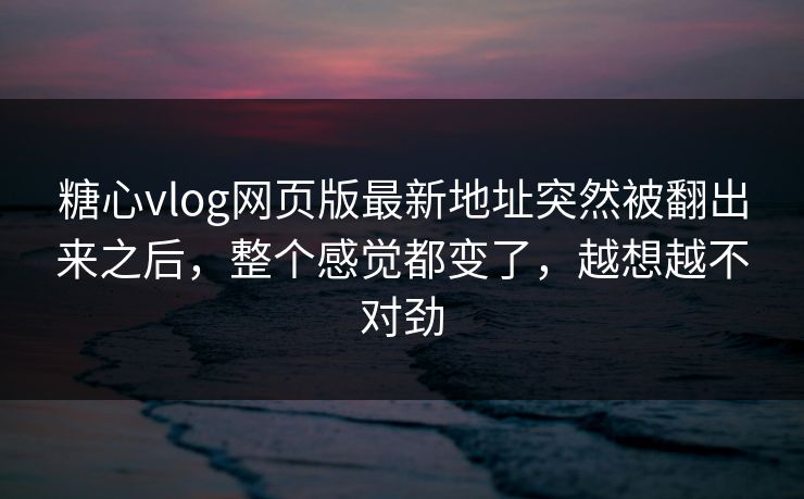 糖心vlog网页版最新地址突然被翻出来之后，整个感觉都变了，越想越不对劲