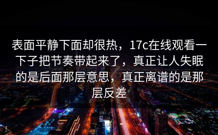 表面平静下面却很热，17c在线观看一下子把节奏带起来了，真正让人失眠的是后面那层意思，真正离谱的是那层反差
