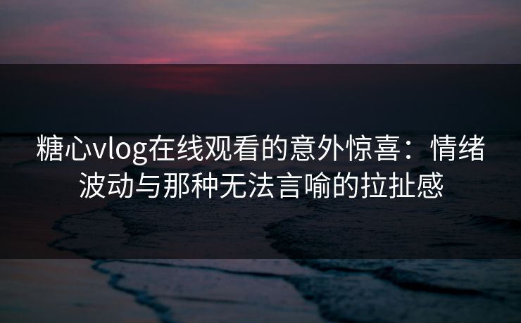 糖心vlog在线观看的意外惊喜：情绪波动与那种无法言喻的拉扯感