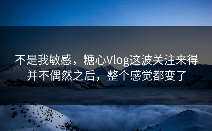 不是我敏感，糖心Vlog这波关注来得并不偶然之后，整个感觉都变了