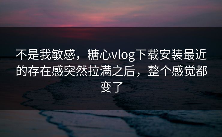 不是我敏感，糖心vlog下载安装最近的存在感突然拉满之后，整个感觉都变了
