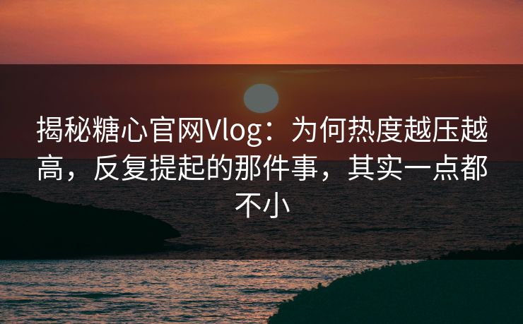 揭秘糖心官网Vlog：为何热度越压越高，反复提起的那件事，其实一点都不小