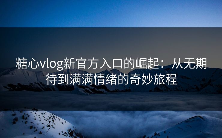 糖心vlog新官方入口的崛起：从无期待到满满情绪的奇妙旅程