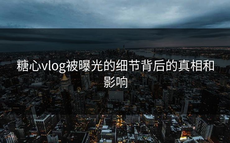 糖心vlog被曝光的细节背后的真相和影响