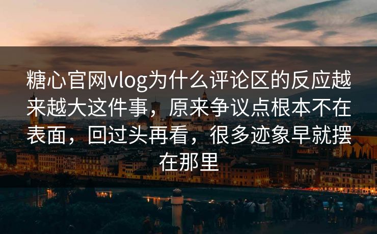 糖心官网vlog为什么评论区的反应越来越大这件事，原来争议点根本不在表面，回过头再看，很多迹象早就摆在那里