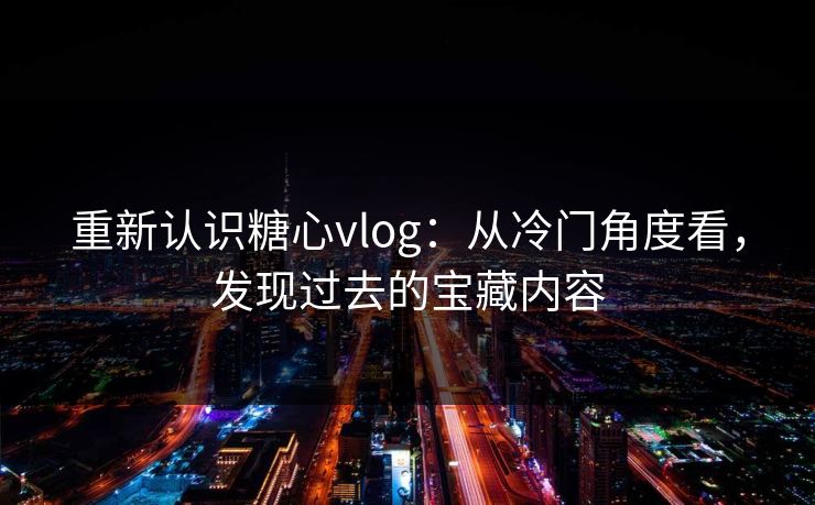 重新认识糖心vlog：从冷门角度看，发现过去的宝藏内容