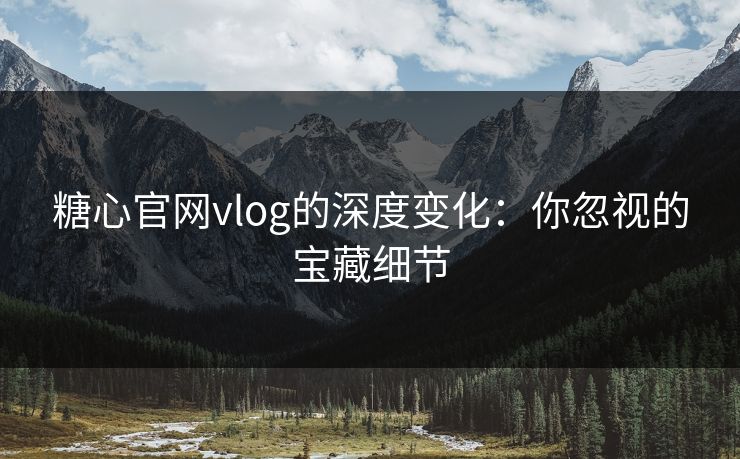 糖心官网vlog的深度变化：你忽视的宝藏细节