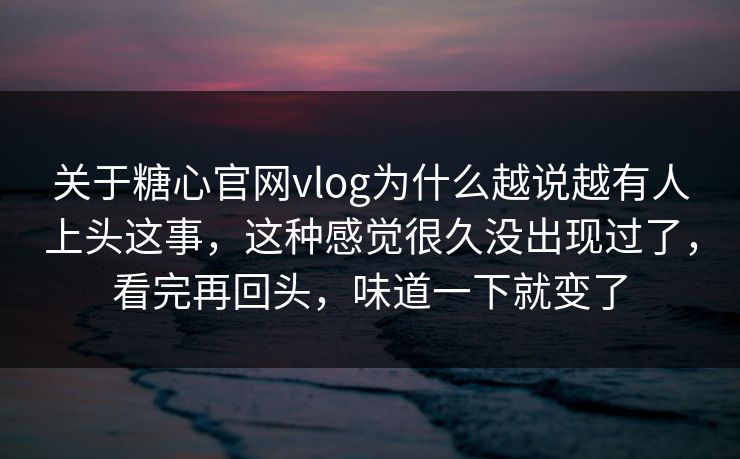 关于糖心官网vlog为什么越说越有人上头这事，这种感觉很久没出现过了，看完再回头，味道一下就变了