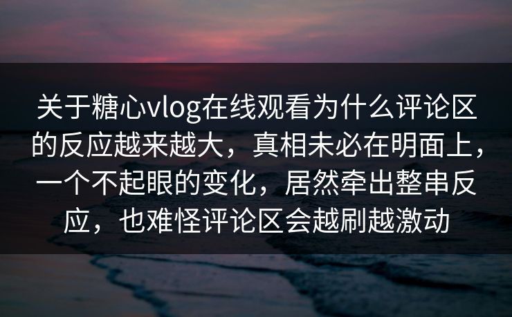 关于糖心vlog在线观看为什么评论区的反应越来越大，真相未必在明面上，一个不起眼的变化，居然牵出整串反应，也难怪评论区会越刷越激动