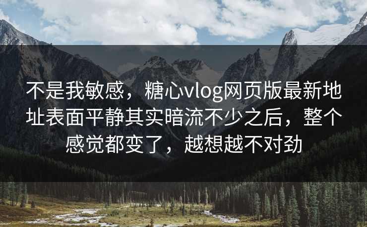 不是我敏感，糖心vlog网页版最新地址表面平静其实暗流不少之后，整个感觉都变了，越想越不对劲