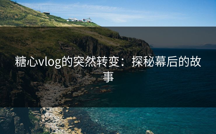 糖心vlog的突然转变：探秘幕后的故事