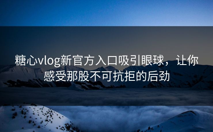 糖心vlog新官方入口吸引眼球，让你感受那股不可抗拒的后劲