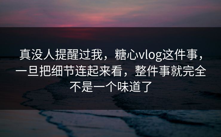 真没人提醒过我，糖心vlog这件事，一旦把细节连起来看，整件事就完全不是一个味道了