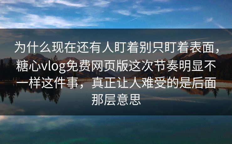 为什么现在还有人盯着别只盯着表面，糖心vlog免费网页版这次节奏明显不一样这件事，真正让人难受的是后面那层意思