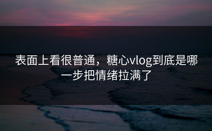 表面上看很普通，糖心vlog到底是哪一步把情绪拉满了