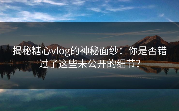 揭秘糖心vlog的神秘面纱：你是否错过了这些未公开的细节？