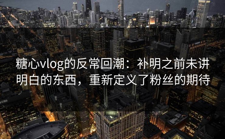 糖心vlog的反常回潮：补明之前未讲明白的东西，重新定义了粉丝的期待