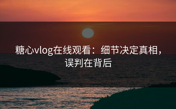 糖心vlog在线观看：细节决定真相，误判在背后