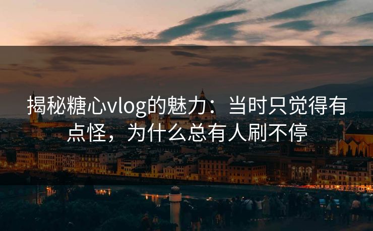 揭秘糖心vlog的魅力：当时只觉得有点怪，为什么总有人刷不停